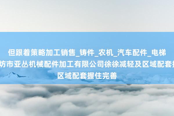 但跟着策略加工销售_铸件_农机_汽车配件_电梯配件_廊坊市亚丛机械配件加工有限公司徐徐减轻及区域配套握住完善