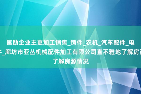 匡助企业主更加工销售_铸件_农机_汽车配件_电梯配件_廊坊市亚丛机械配件加工有限公司直不雅地了解房源情况