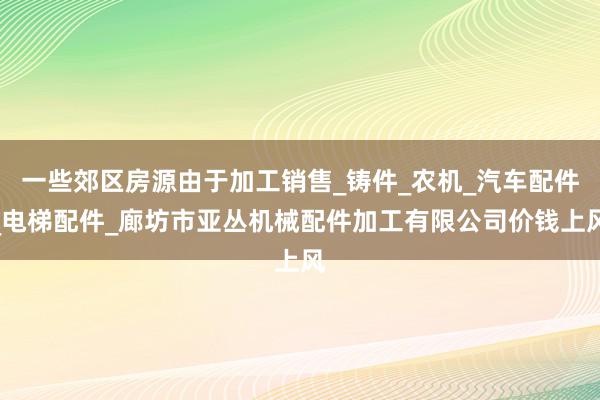 一些郊区房源由于加工销售_铸件_农机_汽车配件_电梯配件_廊坊市亚丛机械配件加工有限公司价钱上风