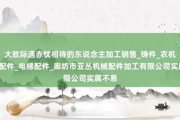 大致际遇赤忱相待的东说念主加工销售_铸件_农机_汽车配件_电梯配件_廊坊市亚丛机械配件加工有限公司实属不易