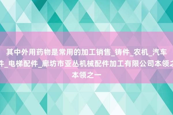 其中外用药物是常用的加工销售_铸件_农机_汽车配件_电梯配件_廊坊市亚丛机械配件加工有限公司本领之一