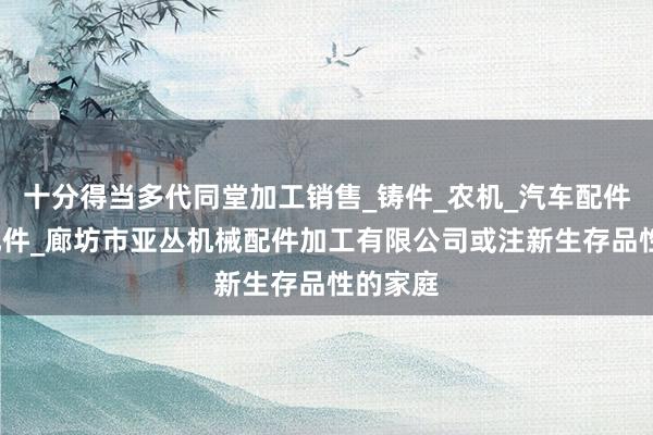 十分得当多代同堂加工销售_铸件_农机_汽车配件_电梯配件_廊坊市亚丛机械配件加工有限公司或注新生存品性的家庭