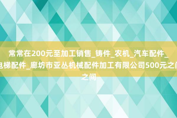 常常在200元至加工销售_铸件_农机_汽车配件_电梯配件_廊坊市亚丛机械配件加工有限公司500元之间