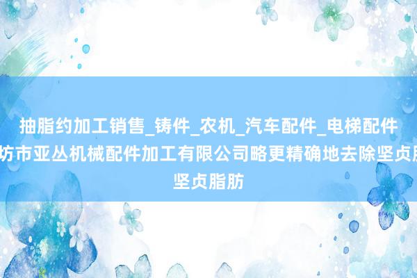 抽脂约加工销售_铸件_农机_汽车配件_电梯配件_廊坊市亚丛机械配件加工有限公司略更精确地去除坚贞脂肪